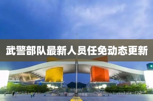 武警部隊最新人員任免動態(tài)更新