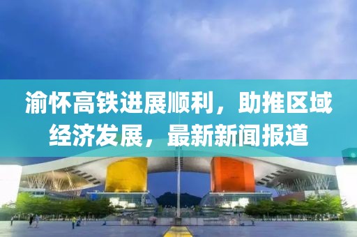 渝懷高鐵進展順利，助推區(qū)域經(jīng)濟發(fā)展，最新新聞報道