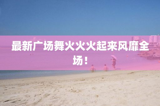 最新廣場舞火火火起來風靡全場！