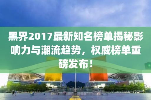 黑界2017最新知名榜單揭秘影響力與潮流趨勢，權(quán)威榜單重磅發(fā)布！