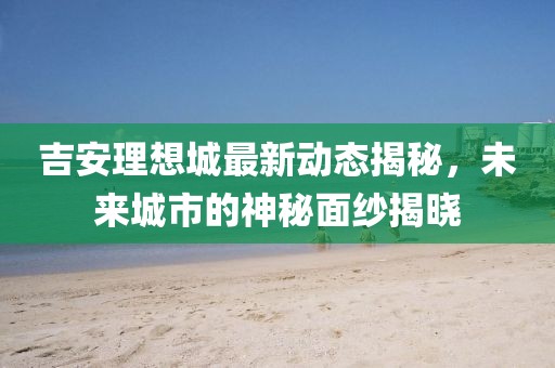 吉安理想城最新動態(tài)揭秘，未來城市的神秘面紗揭曉