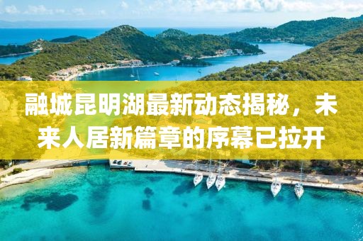 融城昆明湖最新動態(tài)揭秘，未來人居新篇章的序幕已拉開