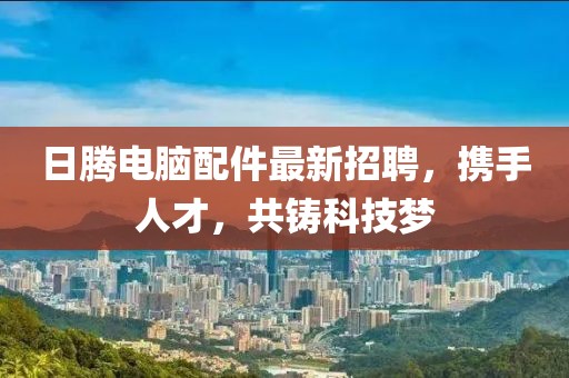 日騰電腦配件最新招聘，攜手人才，共鑄科技夢
