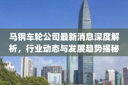 馬鋼車輪公司最新消息深度解析，行業(yè)動(dòng)態(tài)與發(fā)展趨勢(shì)揭秘
