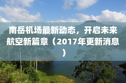 南岳機(jī)場最新動(dòng)態(tài)，開啟未來航空新篇章（2017年更新消息）
