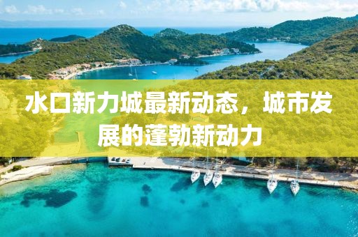 水口新力城最新動(dòng)態(tài)，城市發(fā)展的蓬勃新動(dòng)力