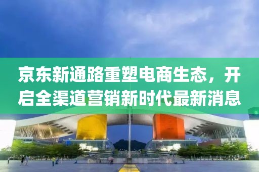 京東新通路重塑電商生態(tài)，開啟全渠道營銷新時(shí)代最新消息