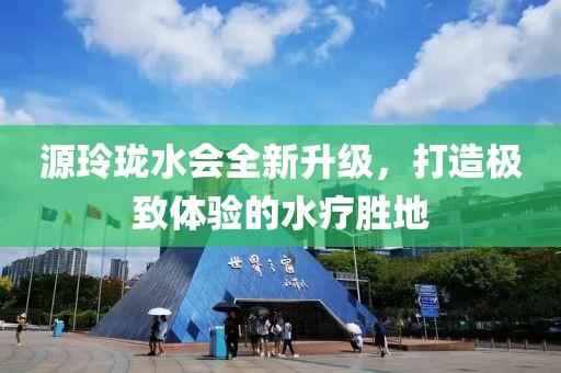 源玲瓏水會全新升級，打造極致體驗(yàn)的水療勝地