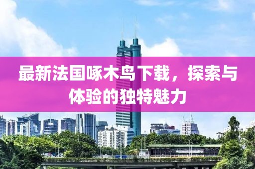 最新法國啄木鳥下載，探索與體驗(yàn)的獨(dú)特魅力