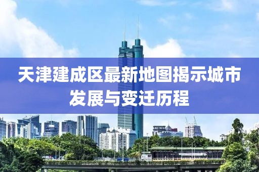 天津建成區(qū)最新地圖揭示城市發(fā)展與變遷歷程