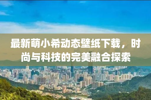 最新萌小希動態(tài)壁紙下載，時尚與科技的完美融合探索