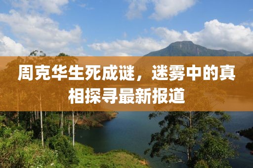 周克華生死成謎，迷霧中的真相探尋最新報道