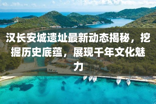 漢長(zhǎng)安城遺址最新動(dòng)態(tài)揭秘，挖掘歷史底蘊(yùn)，展現(xiàn)千年文化魅力