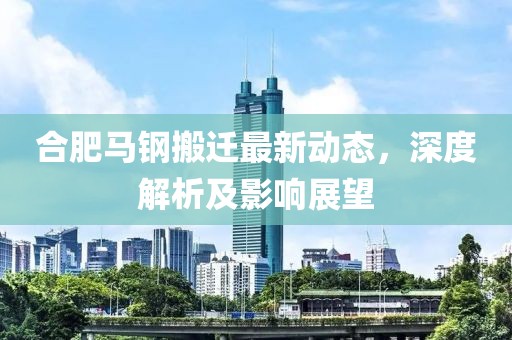 合肥馬鋼搬遷最新動(dòng)態(tài)，深度解析及影響展望