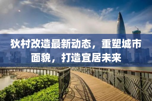 狄村改造最新動(dòng)態(tài)，重塑城市面貌，打造宜居未來(lái)
