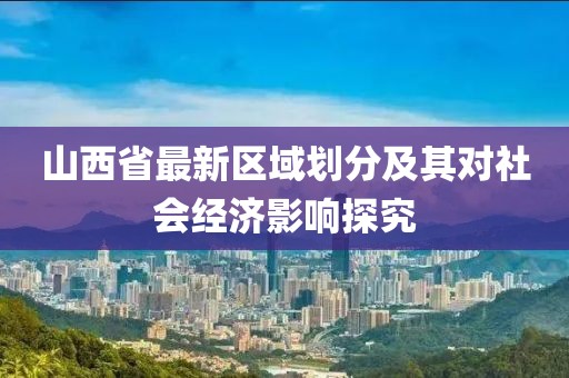 山西省最新區(qū)域劃分及其對(duì)社會(huì)經(jīng)濟(jì)影響探究