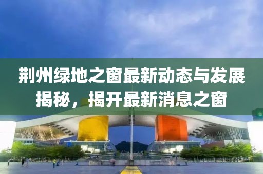 荊州綠地之窗最新動(dòng)態(tài)與發(fā)展揭秘，揭開(kāi)最新消息之窗