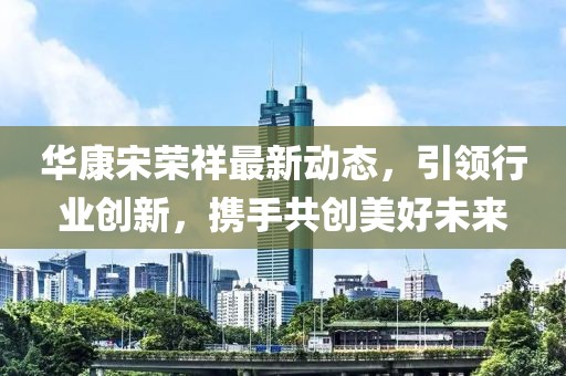 華康宋榮祥最新動(dòng)態(tài)，引領(lǐng)行業(yè)創(chuàng)新，攜手共創(chuàng)美好未來(lái)