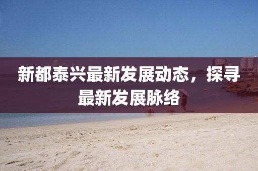 新都泰興最新發(fā)展動態(tài)，探尋最新發(fā)展脈絡(luò)