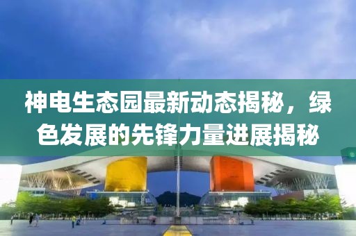 神電生態(tài)園最新動態(tài)揭秘，綠色發(fā)展的先鋒力量進展揭秘