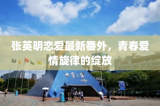 張英明戀愛(ài)最新番外，青春愛(ài)情旋律的綻放