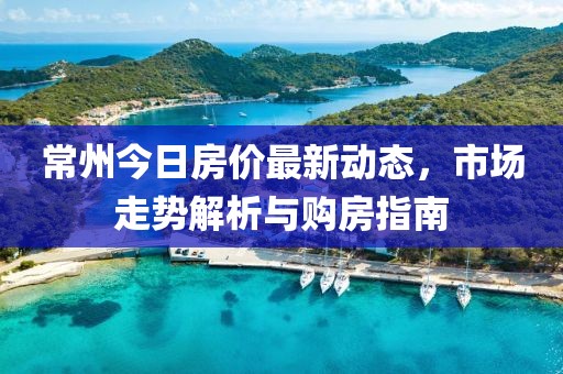 常州今日房價最新動態(tài)，市場走勢解析與購房指南