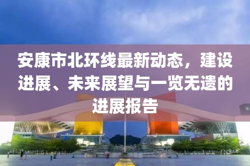 安康市北環(huán)線最新動(dòng)態(tài)，建設(shè)進(jìn)展、未來展望與一覽無遺的進(jìn)展報(bào)告