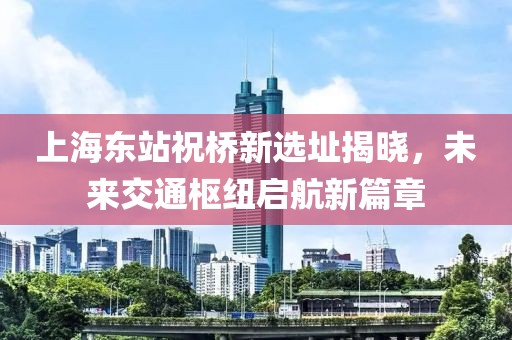 上海東站祝橋新選址揭曉，未來交通樞紐啟航新篇章
