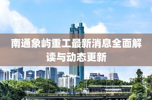 南通象嶼重工最新消息全面解讀與動(dòng)態(tài)更新