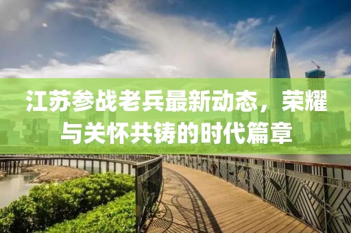 江蘇參戰(zhàn)老兵最新動態(tài)，榮耀與關(guān)懷共鑄的時(shí)代篇章