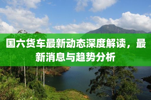 國六貨車最新動態(tài)深度解讀，最新消息與趨勢分析