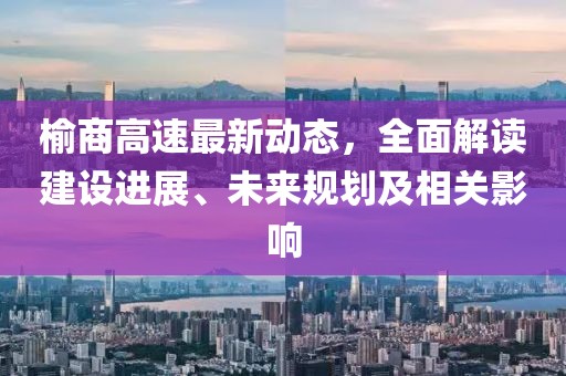 榆商高速最新動態(tài)，全面解讀建設(shè)進(jìn)展、未來規(guī)劃及相關(guān)影響
