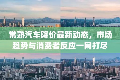 常熟汽車降價最新動態(tài)，市場趨勢與消費(fèi)者反應(yīng)一網(wǎng)打盡