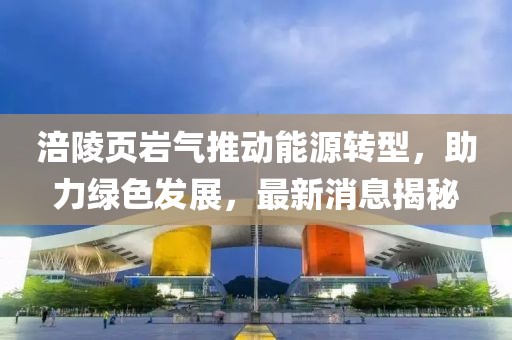 涪陵頁(yè)巖氣推動(dòng)能源轉(zhuǎn)型，助力綠色發(fā)展，最新消息揭秘