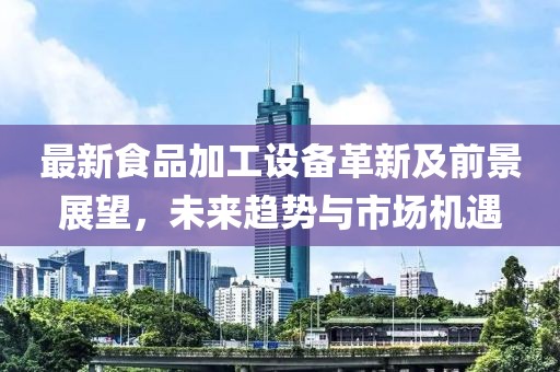 最新食品加工設(shè)備革新及前景展望，未來(lái)趨勢(shì)與市場(chǎng)機(jī)遇
