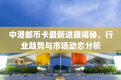中港郵幣卡最新進(jìn)展揭秘，行業(yè)趨勢(shì)與市場(chǎng)動(dòng)態(tài)分析