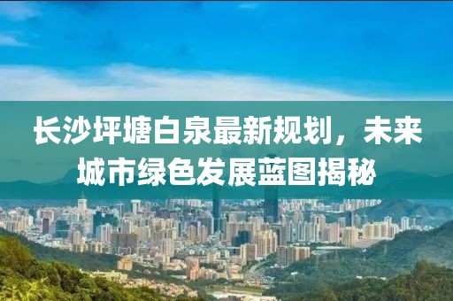 長(zhǎng)沙坪塘白泉最新規(guī)劃，未來(lái)城市綠色發(fā)展藍(lán)圖揭秘