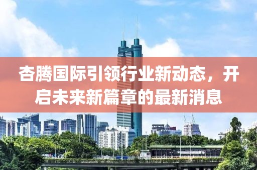 杏騰國際引領(lǐng)行業(yè)新動態(tài)，開啟未來新篇章的最新消息