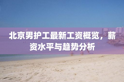 北京男護(hù)工最新工資概覽，薪資水平與趨勢分析