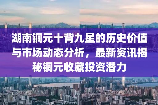湖南銅元十背九星的歷史價(jià)值與市場動(dòng)態(tài)分析，最新資訊揭秘銅元收藏投資潛力