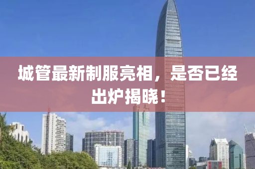 城管最新制服亮相，是否已經(jīng)出爐揭曉！