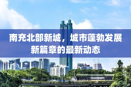 南充北部新城，城市蓬勃發(fā)展新篇章的最新動態(tài)