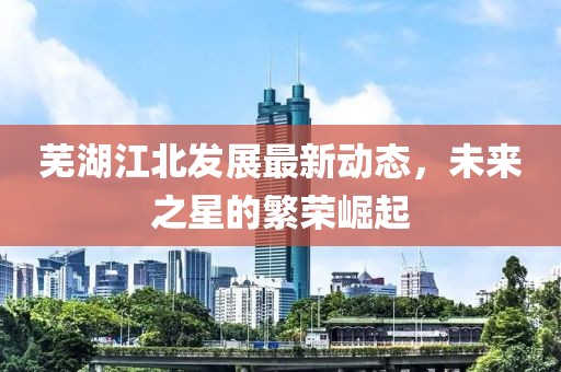 蕪湖江北發(fā)展最新動態(tài)，未來之星的繁榮崛起