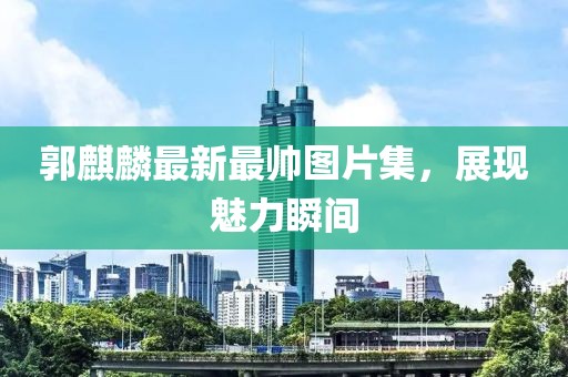 郭麒麟最新最帥圖片集，展現(xiàn)魅力瞬間