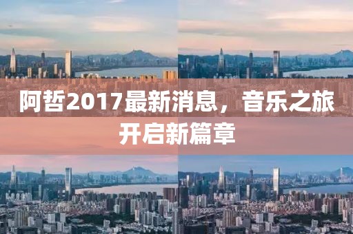 阿哲2017最新消息，音樂之旅開啟新篇章