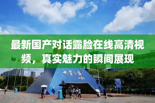 最新國產(chǎn)對話露臉在線高清視頻，真實(shí)魅力的瞬間展現(xiàn)