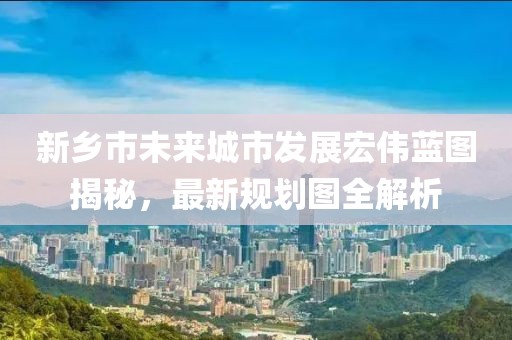 新鄉(xiāng)市未來(lái)城市發(fā)展宏偉藍(lán)圖揭秘，最新規(guī)劃圖全解析