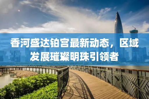 香河盛達(dá)鉑宮最新動(dòng)態(tài)，區(qū)域發(fā)展璀璨明珠引領(lǐng)者