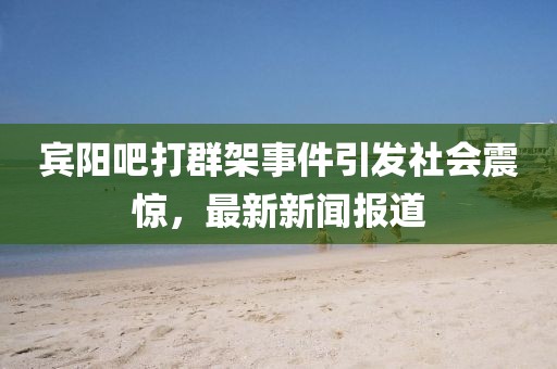 賓陽吧打群架事件引發(fā)社會(huì)震驚，最新新聞報(bào)道