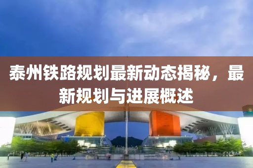 泰州鐵路規(guī)劃最新動態(tài)揭秘，最新規(guī)劃與進(jìn)展概述